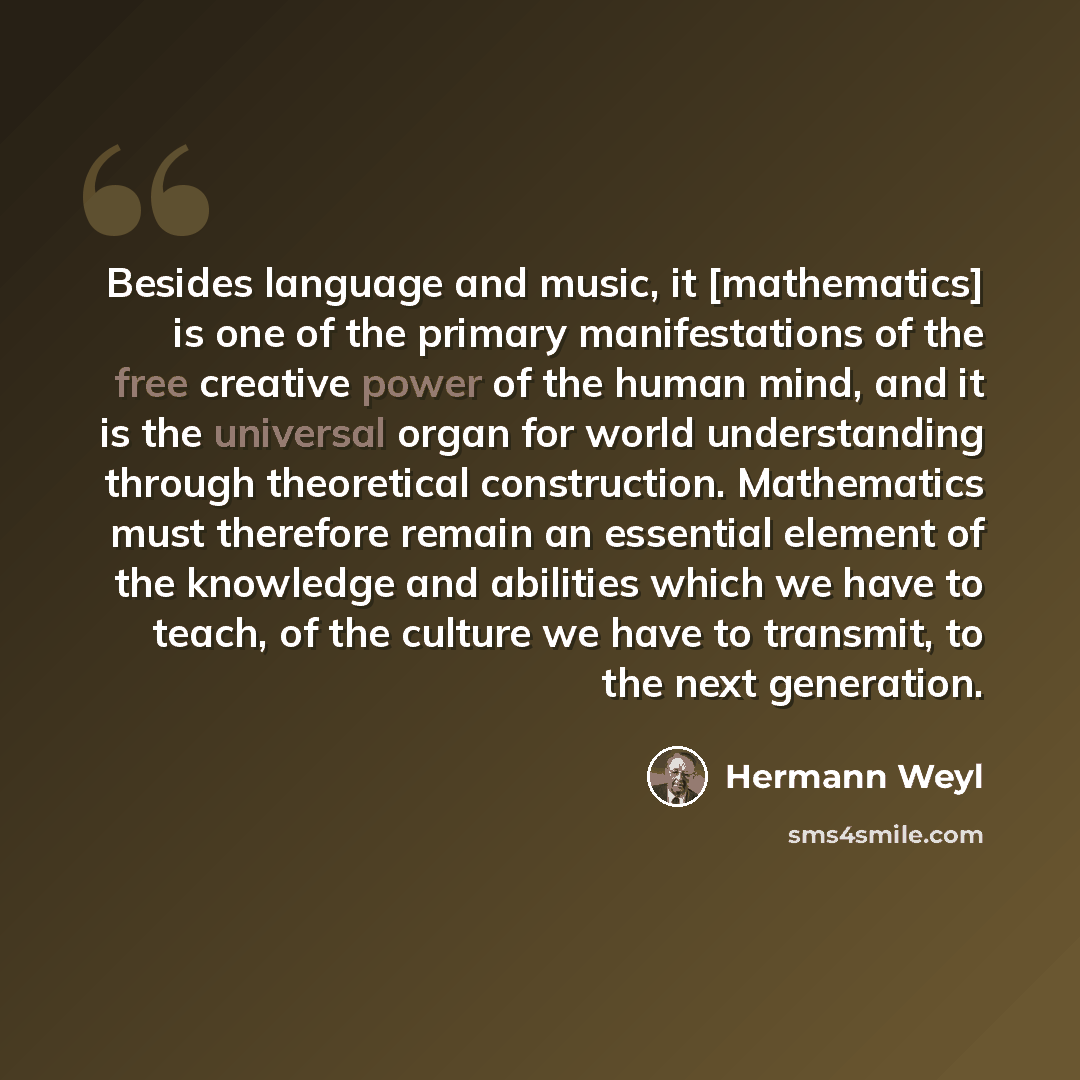 “Besides language and music, it [mathematics] is one of the primary manifestations of the free creative power of the human mind, and it is the universal organ for world understanding through theoretical construction. Mathematics must therefore remain an essential element of the knowledge and…” quote by Hermann Weyl