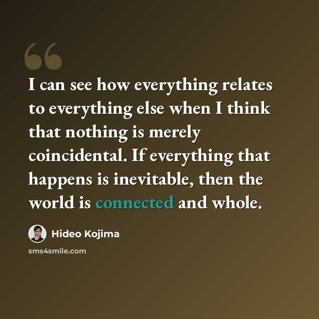 “I can see how everything relates to everything else when I think that nothing is merely coincidental. If everything that happens is inevitable, then the world is connected and whole.” quote by Hideo Kojima