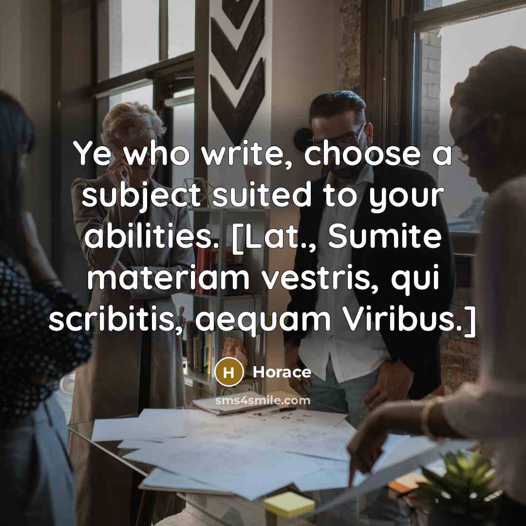 “Ye who write, choose a subject suited to your abilities. [Lat., Sumite materiam vestris, qui scribitis, aequam Viribus.]” quote by Horace