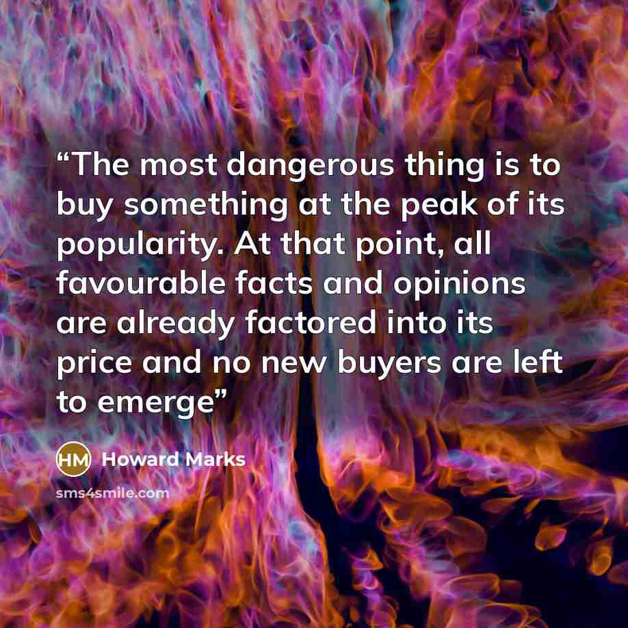 “The most dangerous thing is to buy something at the peak of its popularity. At that point, all favourable facts and opinions are already factored into its price and no new buyers are left to emerge” quote by Howard Marks