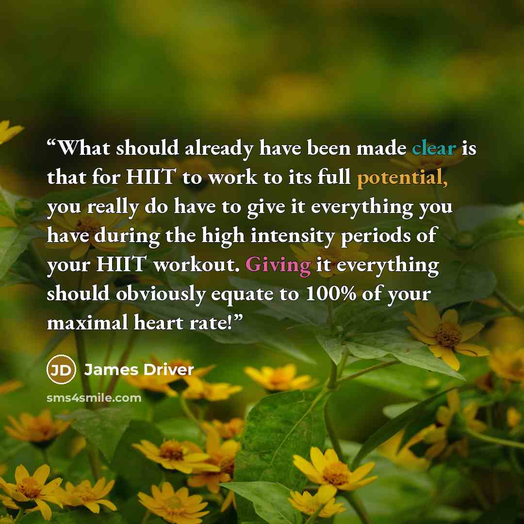“What should already have been made clear is that for HIIT to work to its full potential, you really do have to give it everything you have during the high intensity periods of your HIIT workout. Giving it everything should obviously equate to 100% of your maximal heart rate!” quote by James Driver
