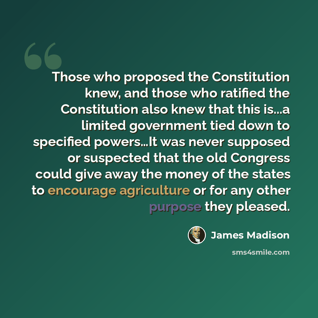 “Those who proposed the Constitution knew, and those who ratified the Constitution also knew that this is...a limited government tied down to specified powers…It was never supposed or suspected that the old Congress could give away the money of the states to encourage agriculture or for any other…” quote by James Madison