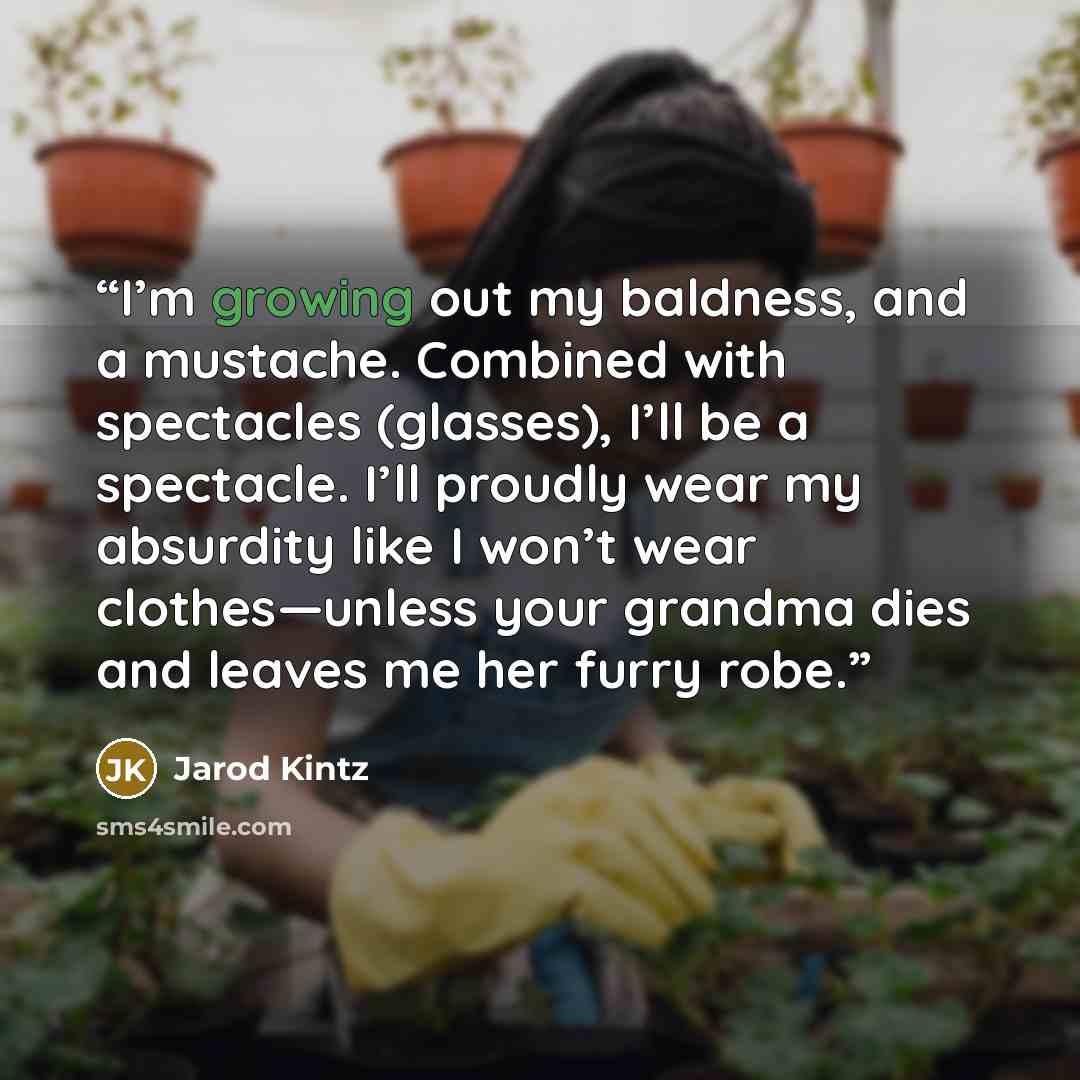 “I’m growing out my baldness, and a mustache. Combined with spectacles (glasses), I’ll be a spectacle. I’ll proudly wear my absurdity like I won’t wear clothes—unless your grandma dies and leaves me her furry robe.” quote by Jarod Kintz