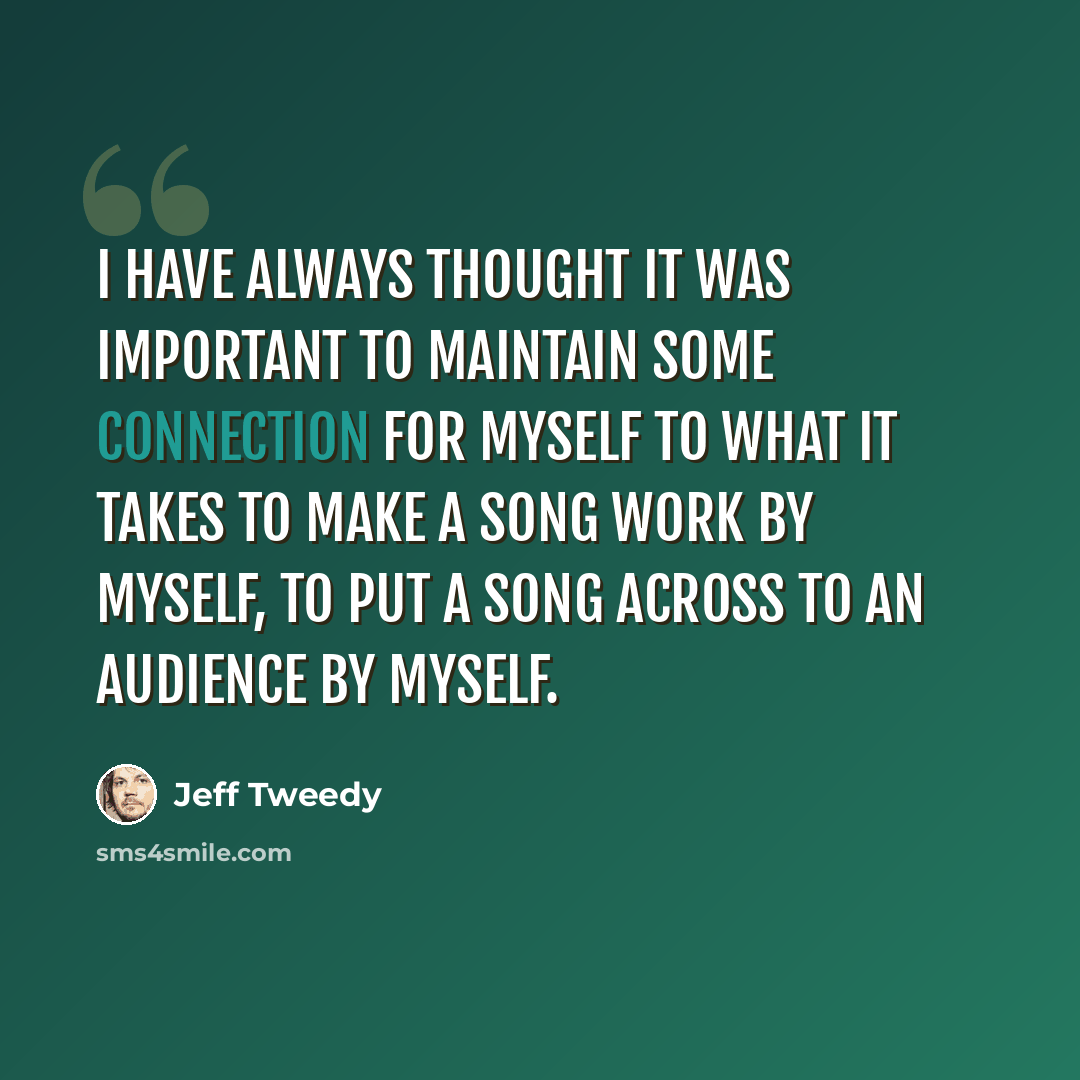 “I have always thought it was important to maintain some connection for myself to what it takes to make a song work by myself, to put a song across to an audience by myself.” quote by Jeff Tweedy