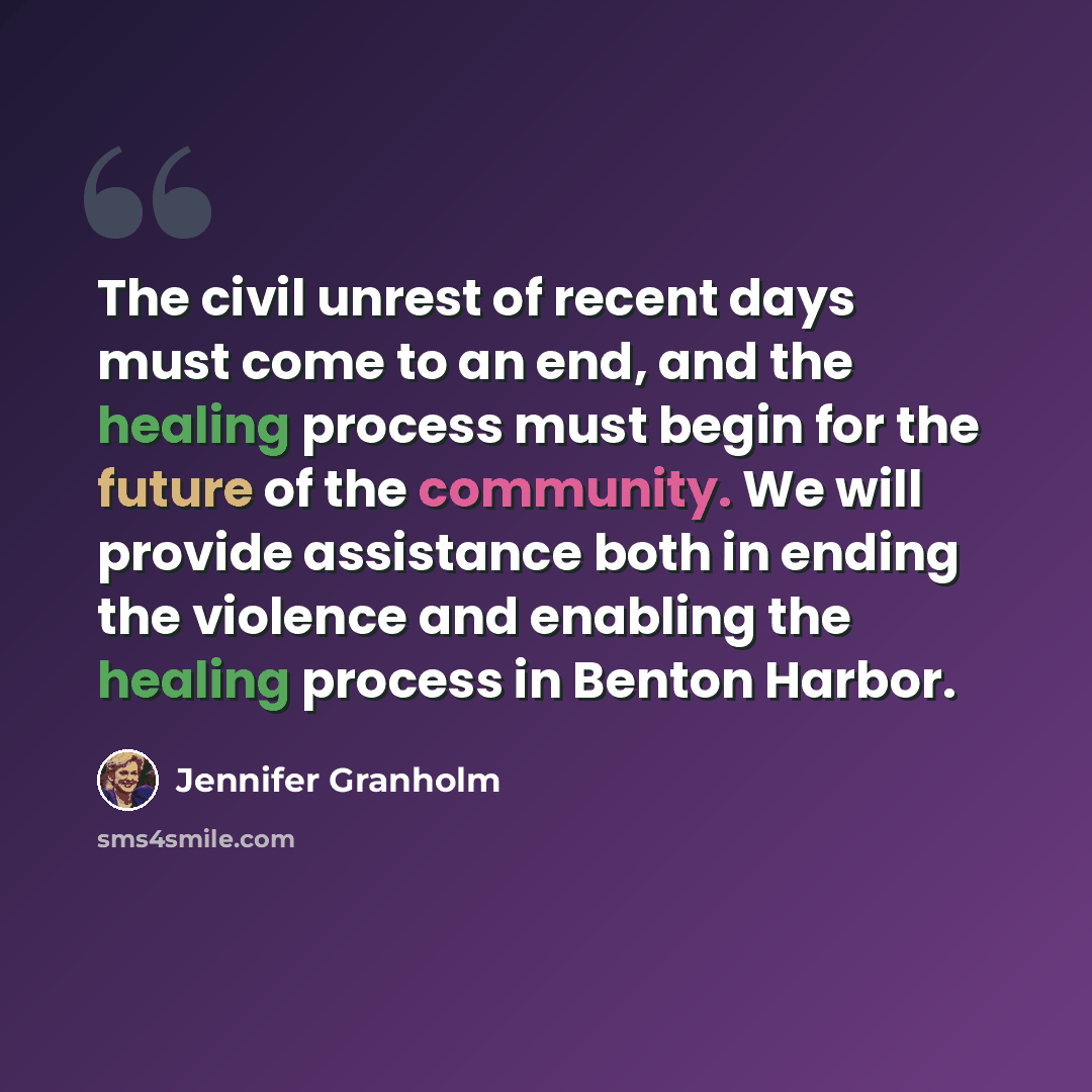 “The civil unrest of recent days must come to an end, and the healing process must begin for the future of the community. We will provide assistance both in ending the violence and enabling the healing process in Benton Harbor.” quote by Jennifer Granholm