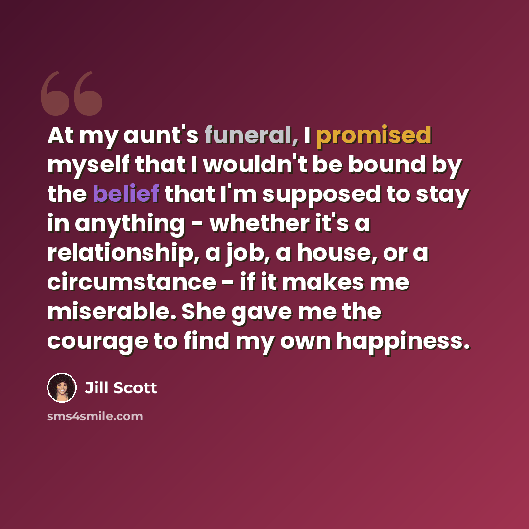 “At my aunt's funeral, I promised myself that I wouldn't be bound by the belief that I'm supposed to stay in anything - whether it's a relationship, a job, a house, or a circumstance - if it makes me miserable. She gave me the courage to find my own happiness.” quote by Jill Scott