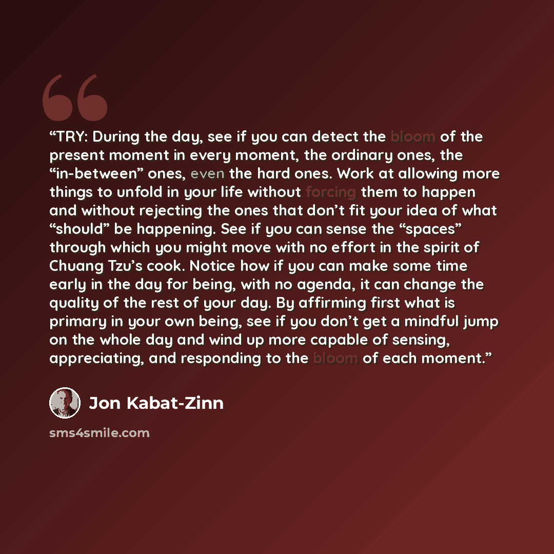“TRY: During the day, see if you can detect the bloom of the present moment in every moment, the ordinary ones, the “in-between” ones, even the hard ones. Work at allowing more things to unfold in your life without forcing them to happen and without rejecting the ones that don’t fit your idea of…” quote by Jon Kabat-Zinn