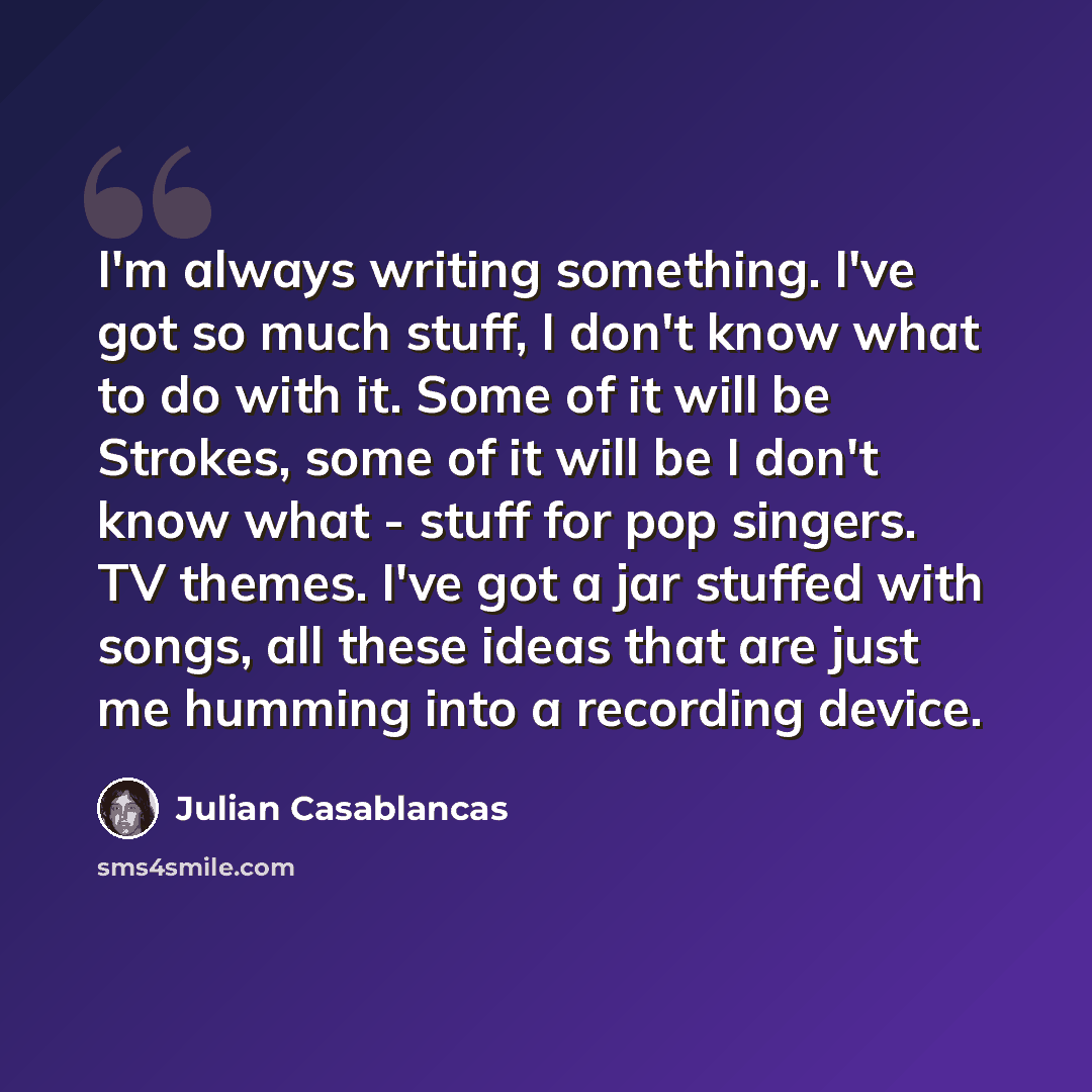 “I'm always writing something. I've got so much stuff, I don't know what to do with it. Some of it will be Strokes, some of it will be I don't know what - stuff for pop singers. TV themes. I've got a jar stuffed with songs, all these ideas that are just me humming into a recording device.” quote by Julian Casablancas
