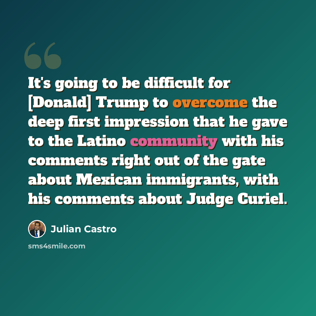 “It's going to be difficult for [Donald] Trump to overcome the deep first impression that he gave to the Latino community with his comments right out of the gate about Mexican immigrants, with his comments about Judge Curiel.” quote by Julian Castro