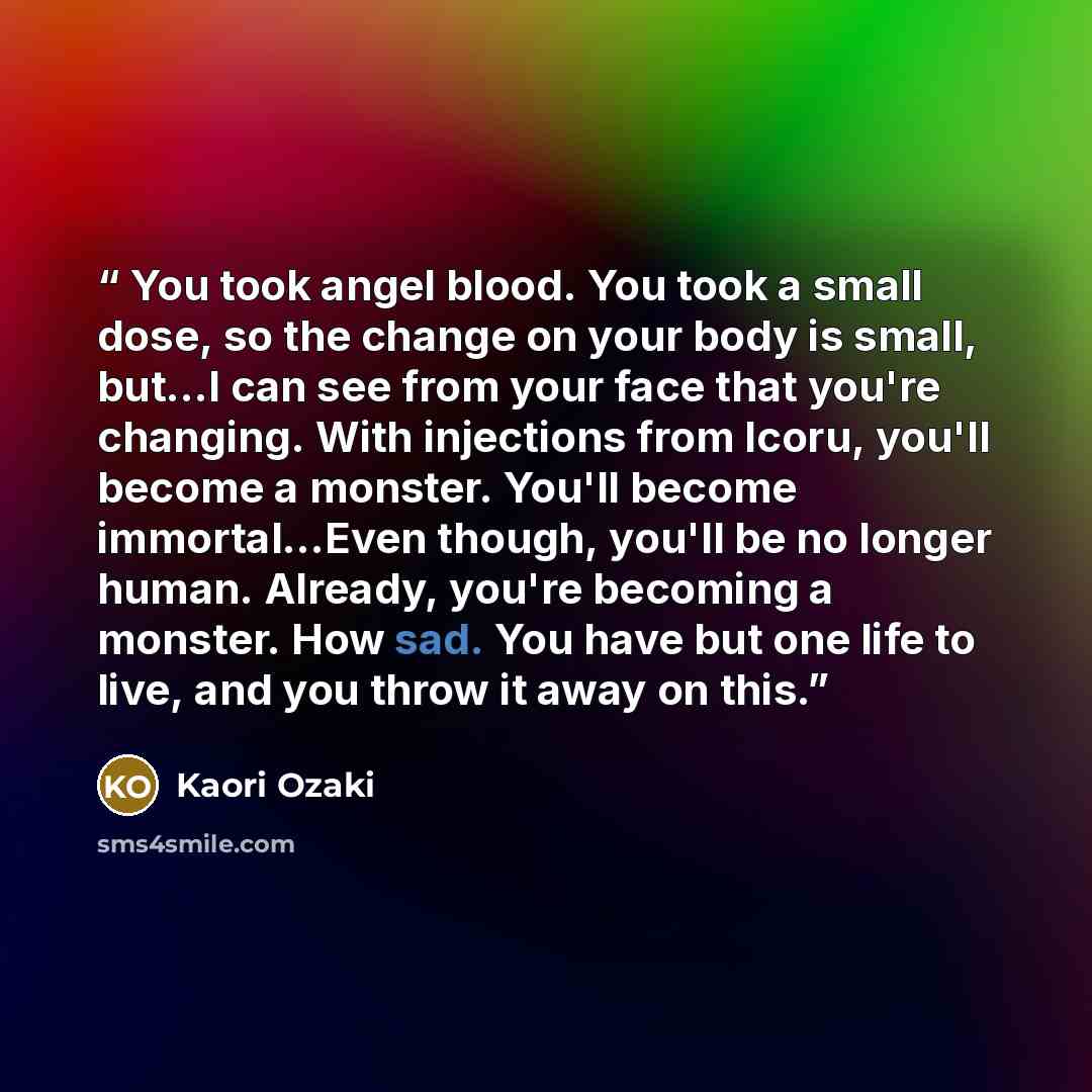 “You took angel blood. You took a small dose, so the change on your body is small, but...I can see from your face that you're changing. With injections from Icoru, you'll become a monster. You'll become immortal...Even though, you'll be no longer human. Already, you're becoming a monster. How sad…” quote by Kaori Ozaki