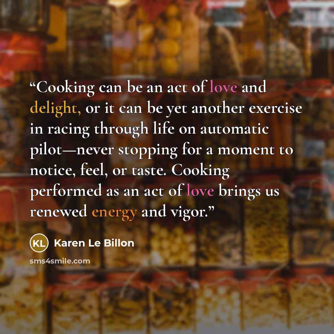 “Cooking can be an act of love and delight, or it can be yet another exercise in racing through life on automatic pilot—never stopping for a moment to notice, feel, or taste. Cooking performed as an act of love brings us renewed energy and vigor.” quote by Karen Le Billon