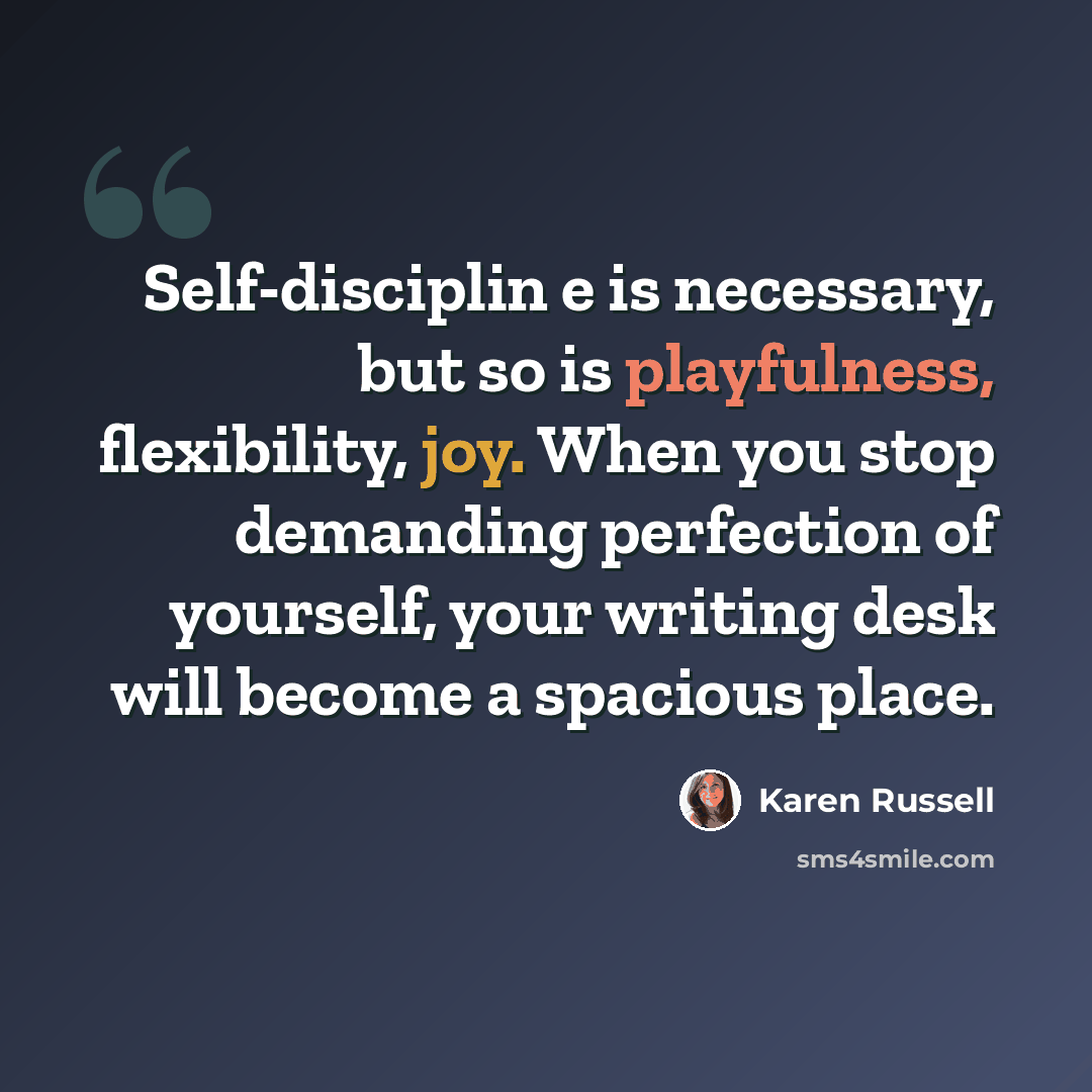 “Self-disciplin e is necessary, but so is playfulness, flexibility, joy. When you stop demanding perfection of yourself, your writing desk will become a spacious place.” quote by Karen Russell