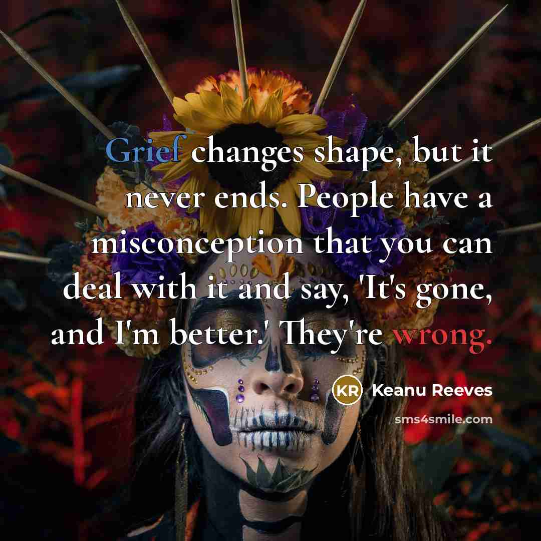 “Grief changes shape, but it never ends. People have a misconception that you can deal with it and say, 'It's gone, and I'm better.' They're wrong.” quote by Keanu Reeves