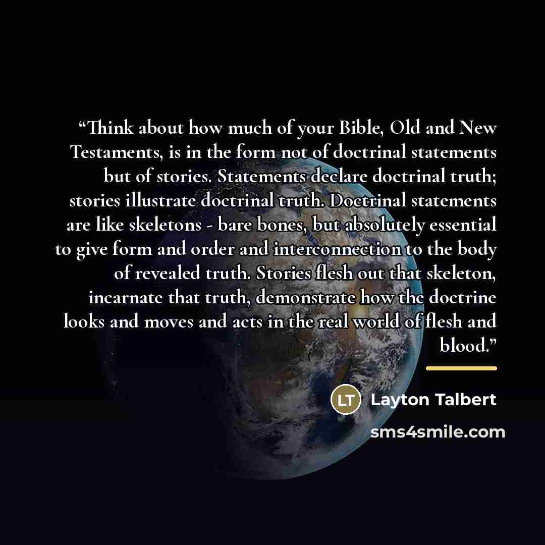 “Think about how much of your Bible, Old and New Testaments, is in the form not of doctrinal statements but of stories. Statements declare doctrinal truth; stories illustrate doctrinal truth. Doctrinal statements are like skeletons - bare bones, but absolutely essential to give form and order and…” quote by Layton Talbert