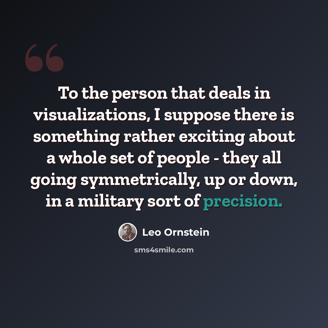 “To the person that deals in visualizations, I suppose there is something rather exciting about a whole set of people - they all going symmetrically, up or down, in a military sort of precision.” quote by Leo Ornstein