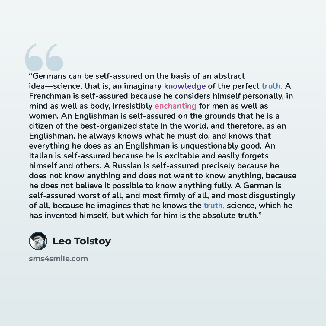 “Germans can be self-assured on the basis of an abstract idea—science, that is, an imaginary knowledge of the perfect truth. A Frenchman is self-assured because he considers himself personally, in mind as well as body, irresistibly enchanting for men as well as women. An Englishman is self-assured…” quote by Leo Tolstoy