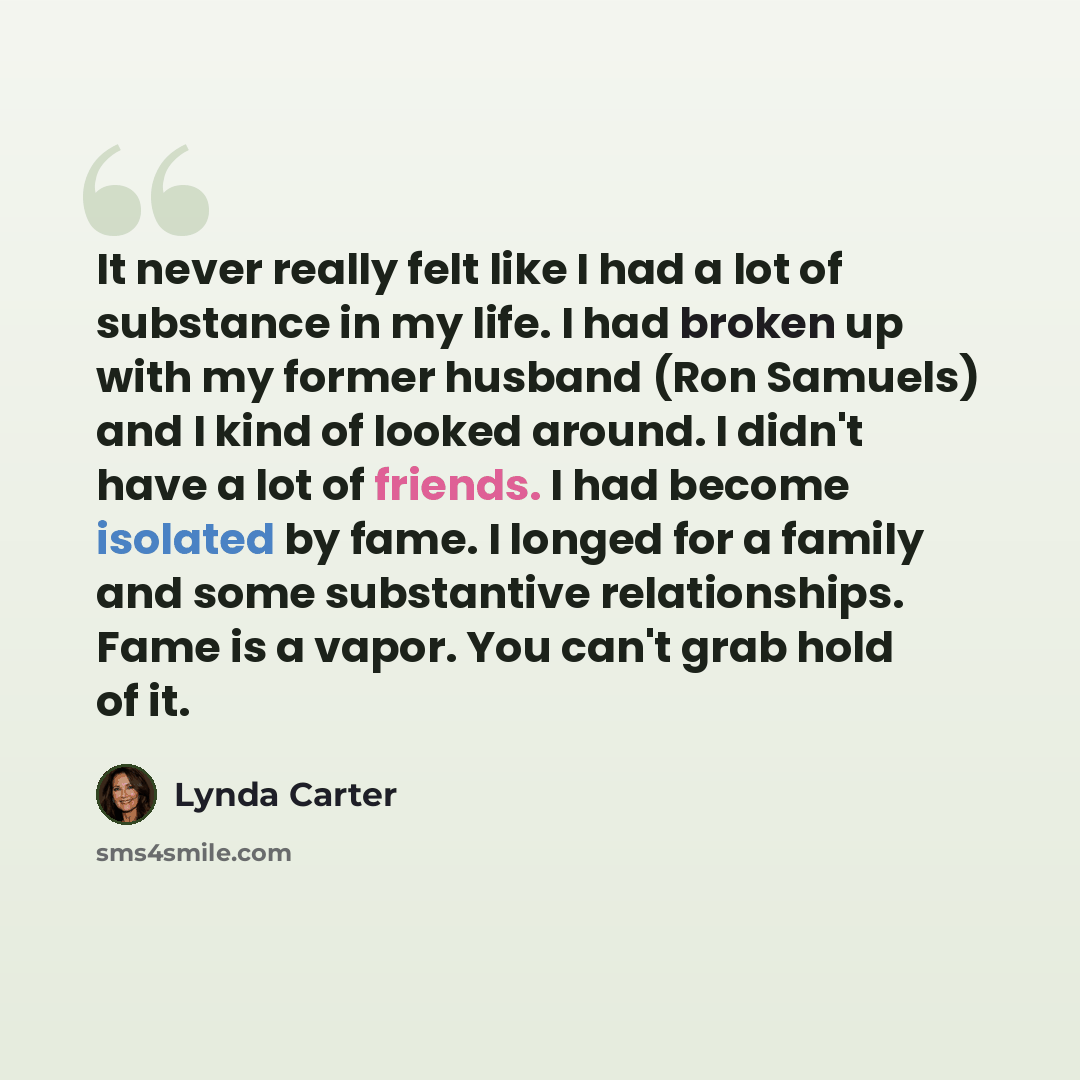 “It never really felt like I had a lot of substance in my life. I had broken up with my former husband (Ron Samuels) and I kind of looked around. I didn't have a lot of friends. I had become isolated by fame. I longed for a family and some substantive relationships. Fame is a vapor. You can't grab…” quote by Lynda Carter