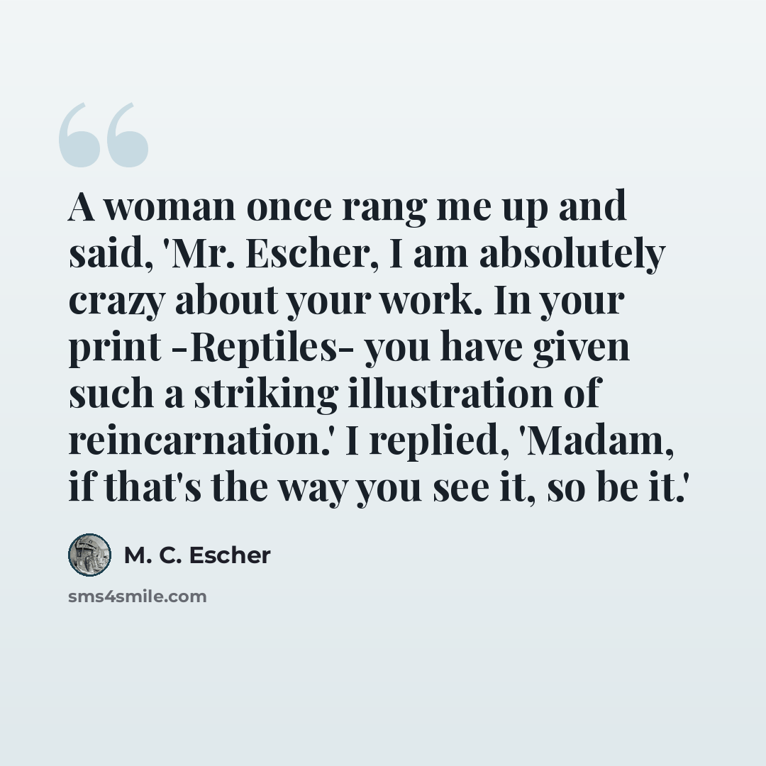 “A woman once rang me up and said, 'Mr. Escher, I am absolutely crazy about your work. In your print -Reptiles- you have given such a striking illustration of reincarnation.' I replied, 'Madam, if that's the way you see it, so be it.'” quote by M. C. Escher