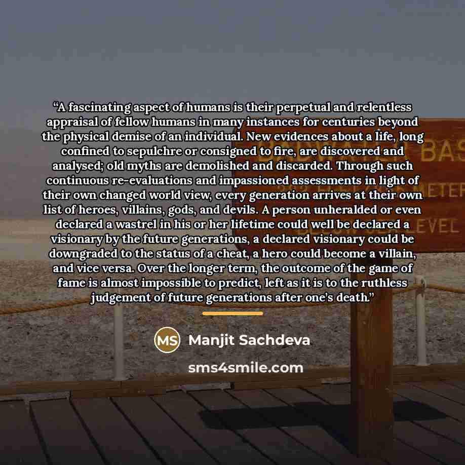 “A fascinating aspect of humans is their perpetual and relentless appraisal of fellow humans in many instances for centuries beyond the physical demise of an individual. New evidences about a life, long confined to sepulchre or consigned to fire, are discovered and analysed; old myths are…” quote by Manjit Sachdeva