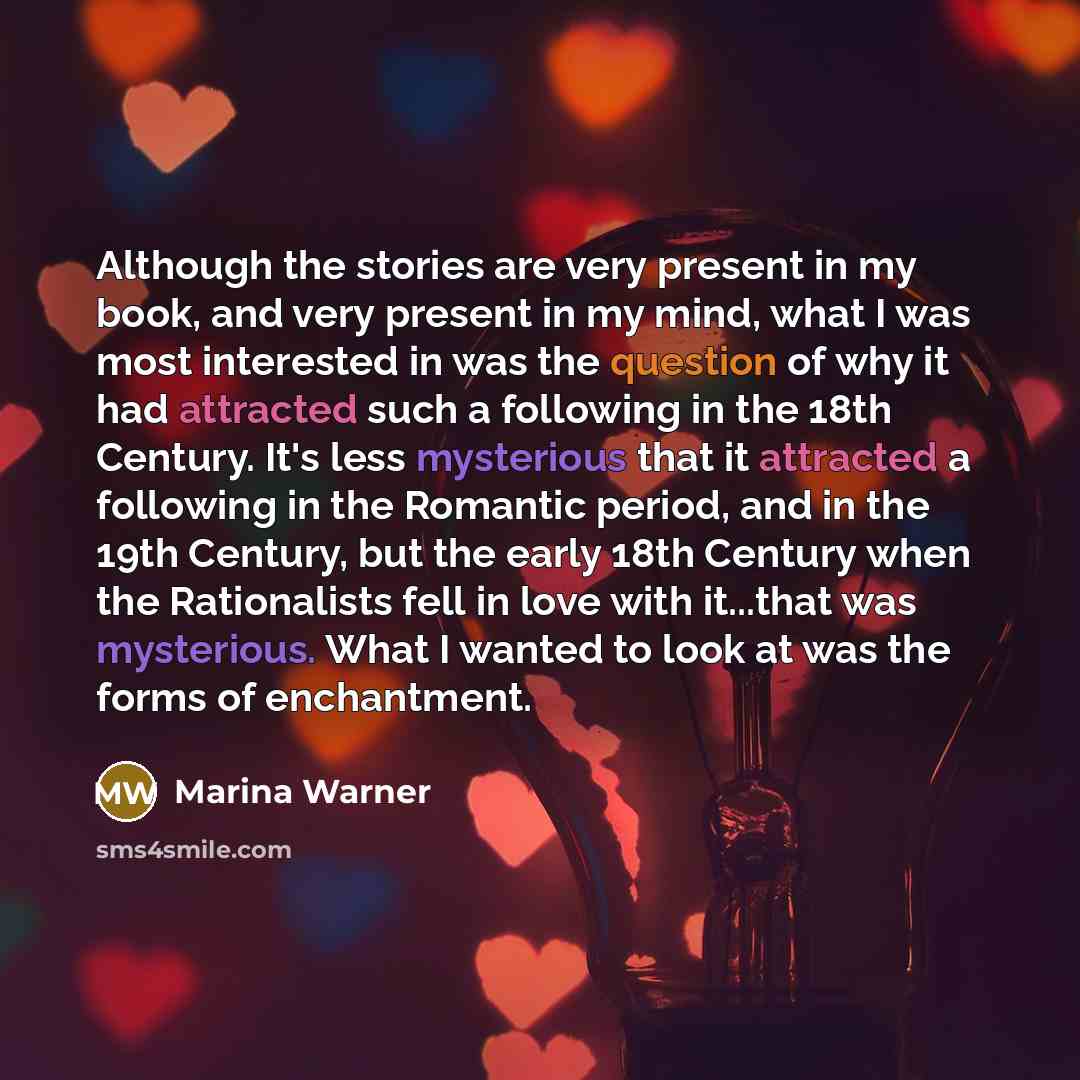 “Although the stories are very present in my book, and very present in my mind, what I was most interested in was the question of why it had attracted such a following in the 18th Century. It's less mysterious that it attracted a following in the Romantic period, and in the 19th Century, but the…” quote by Marina Warner