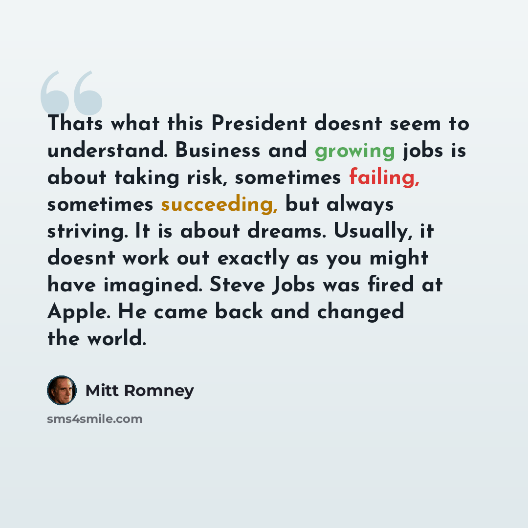 “Thats what this President doesnt seem to understand. Business and growing jobs is about taking risk, sometimes failing, sometimes succeeding, but always striving. It is about dreams. Usually, it doesnt work out exactly as you might have imagined. Steve Jobs was fired at Apple. He came back and…” quote by Mitt Romney