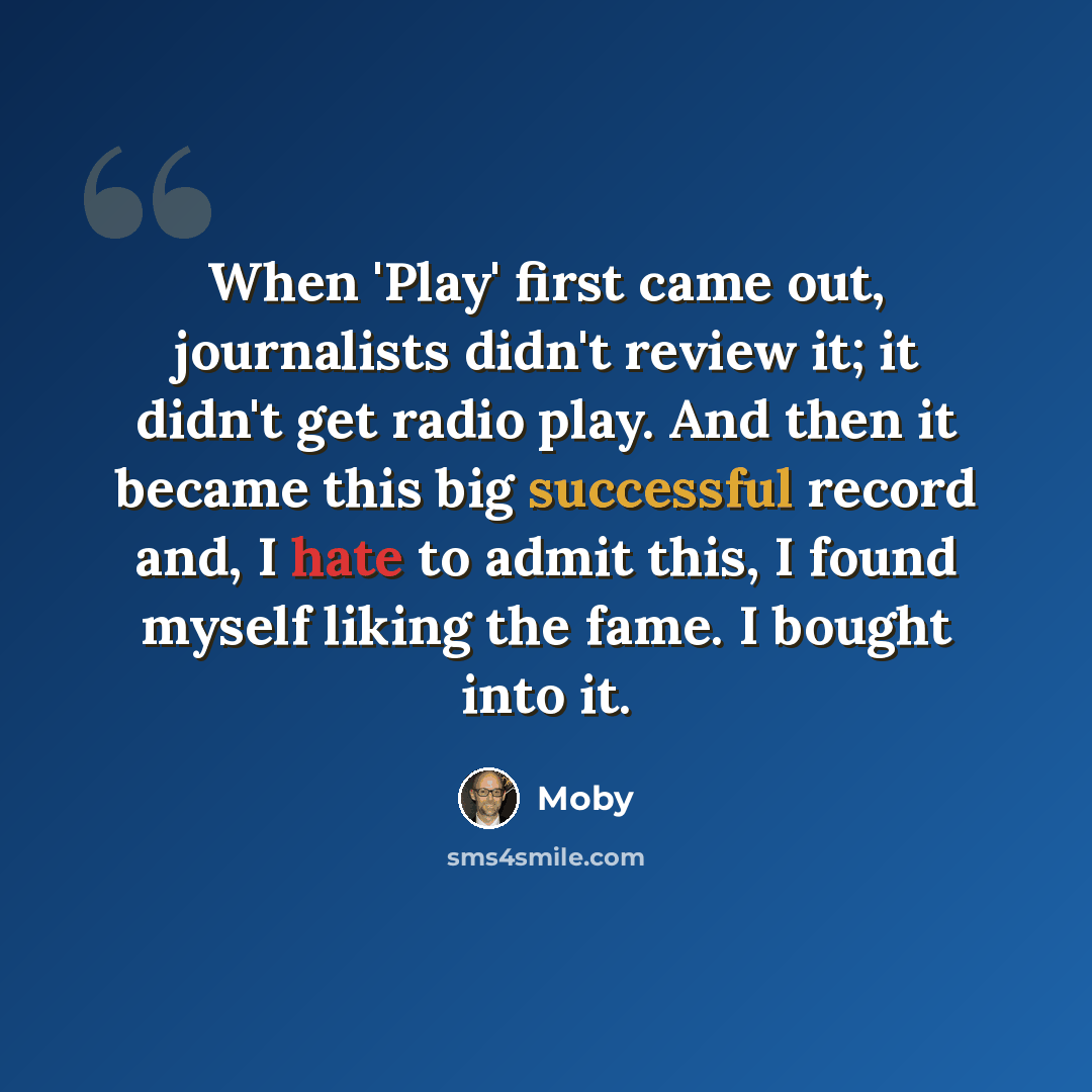 “When 'Play' first came out, journalists didn't review it; it didn't get radio play. And then it became this big successful record and, I hate to admit this, I found myself liking the fame. I bought into it.” quote by Moby