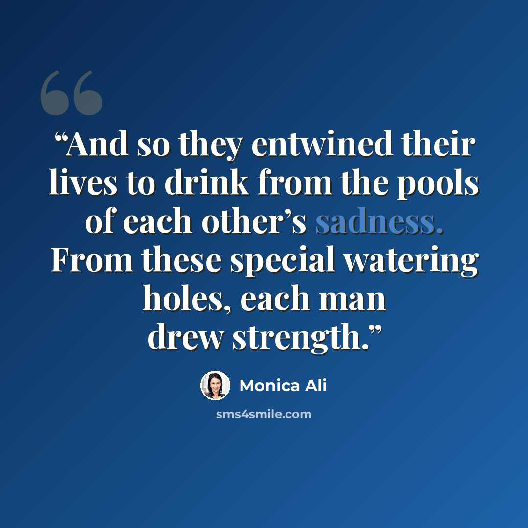 “And so they entwined their lives to drink from the pools of each other’s sadness. From these special watering holes, each man drew strength.” quote by Monica Ali