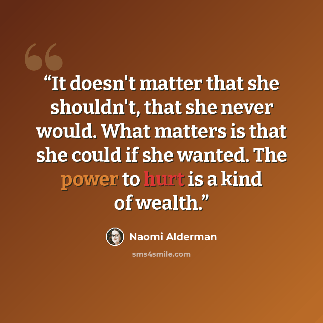 “It doesn't matter that she shouldn't, that she never would. What matters is that she could if she wanted. The power to hurt is a kind of wealth.” quote by Naomi Alderman