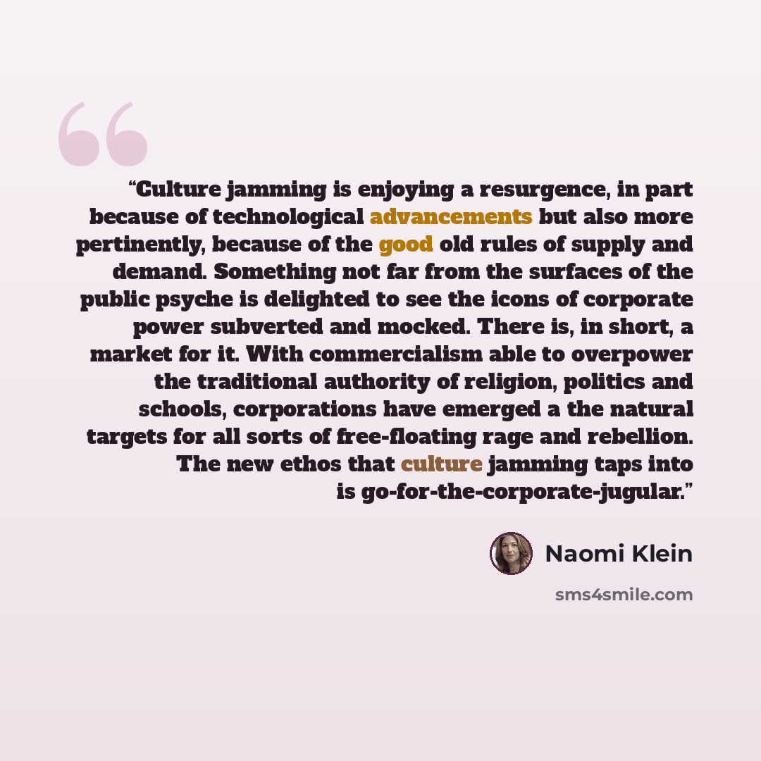 “Culture jamming is enjoying a resurgence, in part because of technological advancements but also more pertinently, because of the good old rules of supply and demand. Something not far from the surfaces of the public psyche is delighted to see the icons of corporate power subverted and mocked…” quote by Naomi Klein