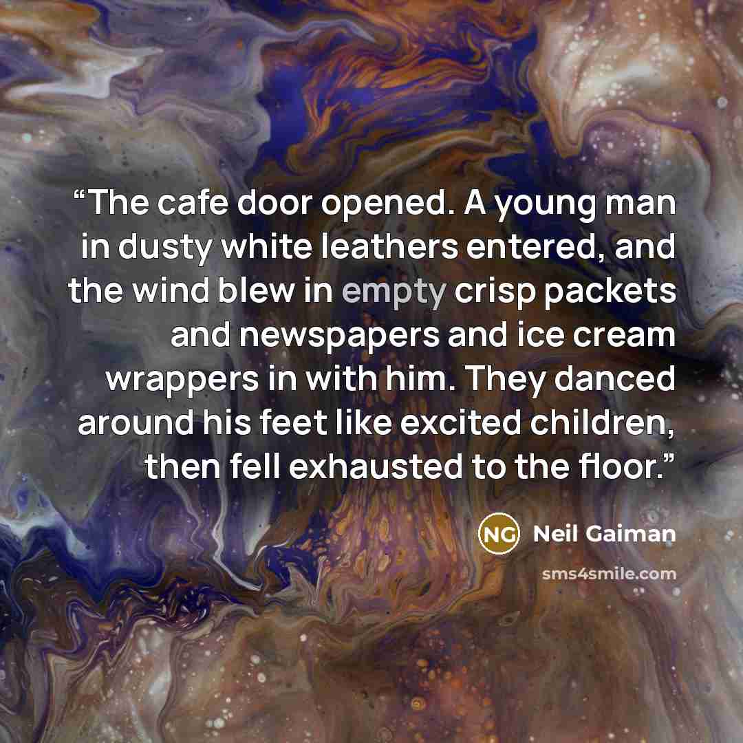 “The cafe door opened. A young man in dusty white leathers entered, and the wind blew in empty crisp packets and newspapers and ice cream wrappers in with him. They danced around his feet like excited children, then fell exhausted to the floor.” quote by Neil Gaiman