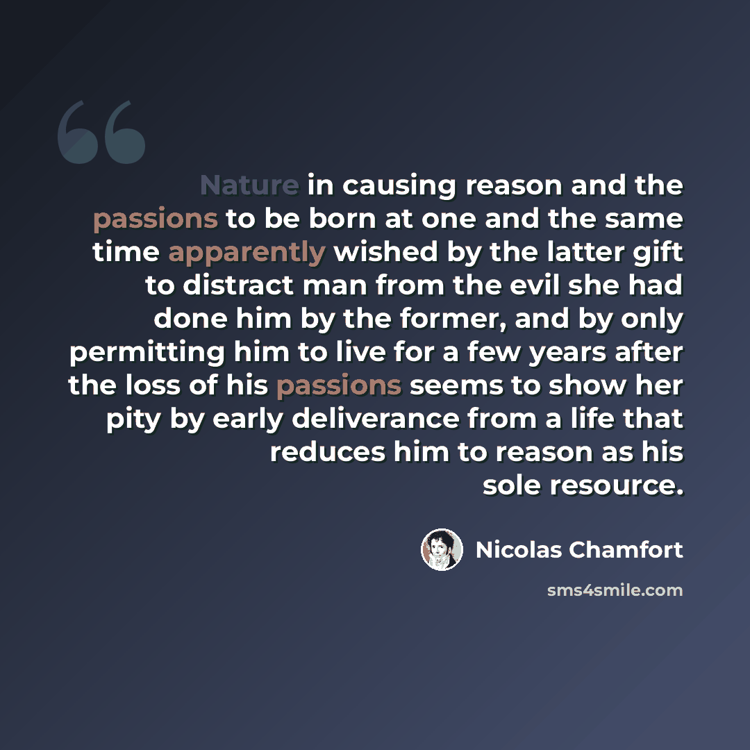 “Nature in causing reason and the passions to be born at one and the same time apparently wished by the latter gift to distract man from the evil she had done him by the former, and by only permitting him to live for a few years after the loss of his passions seems to show her pity by early…” quote by Nicolas Chamfort