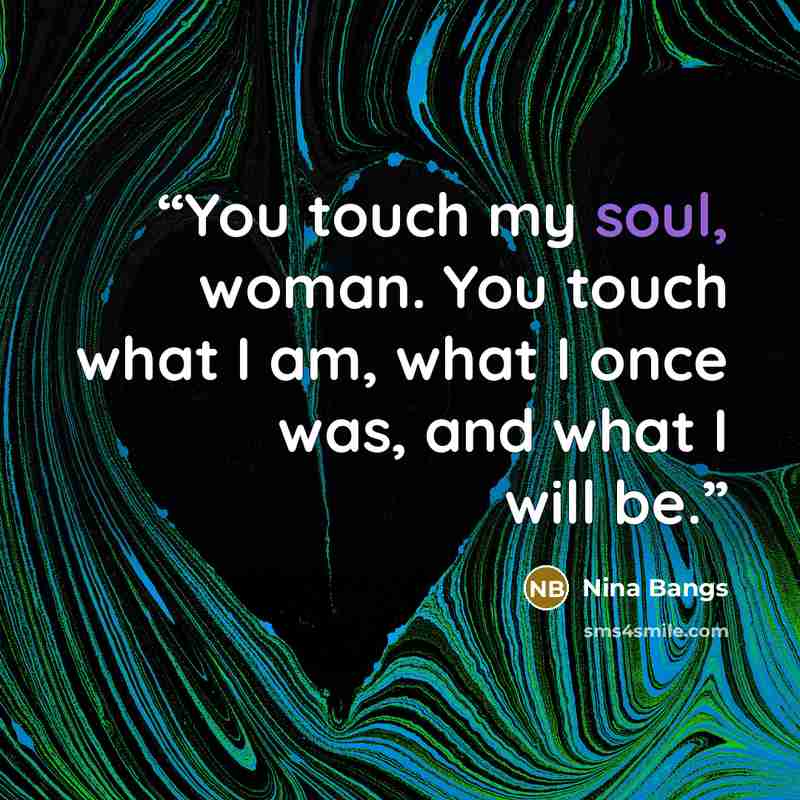 “You touch my soul, woman. You touch what I am, what I once was, and what I will be.” quote by Nina Bangs
