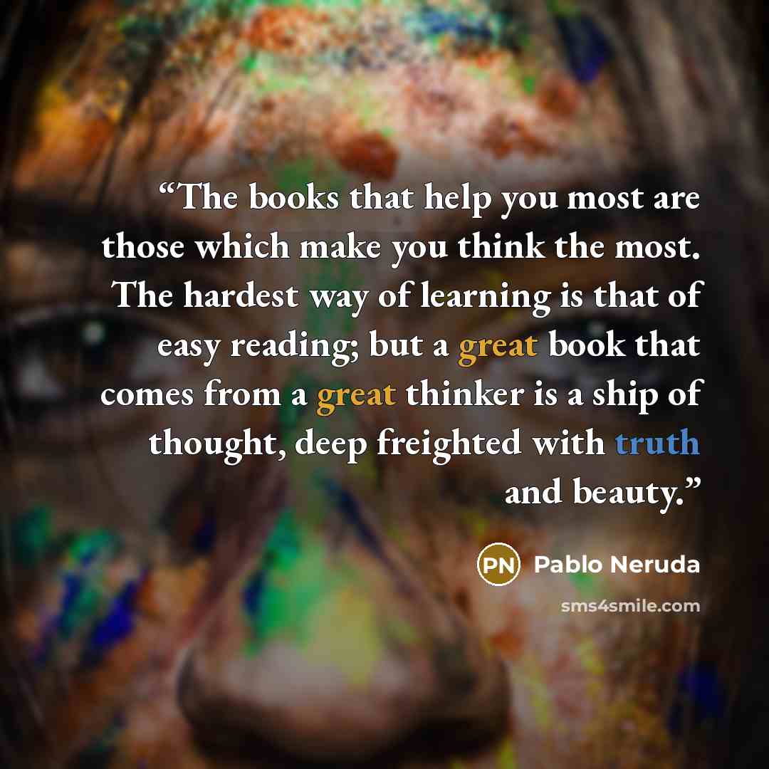 “The books that help you most are those which make you think the most. The hardest way of learning is that of easy reading; but a great book that comes from a great thinker is a ship of thought, deep freighted with truth and beauty.” quote by Pablo Neruda