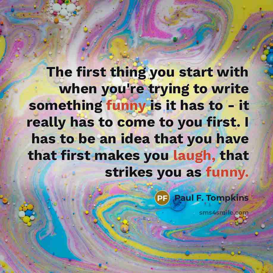 “The first thing you start with when you're trying to write something funny is it has to - it really has to come to you first. I has to be an idea that you have that first makes you laugh, that strikes you as funny.” quote by Paul F. Tompkins