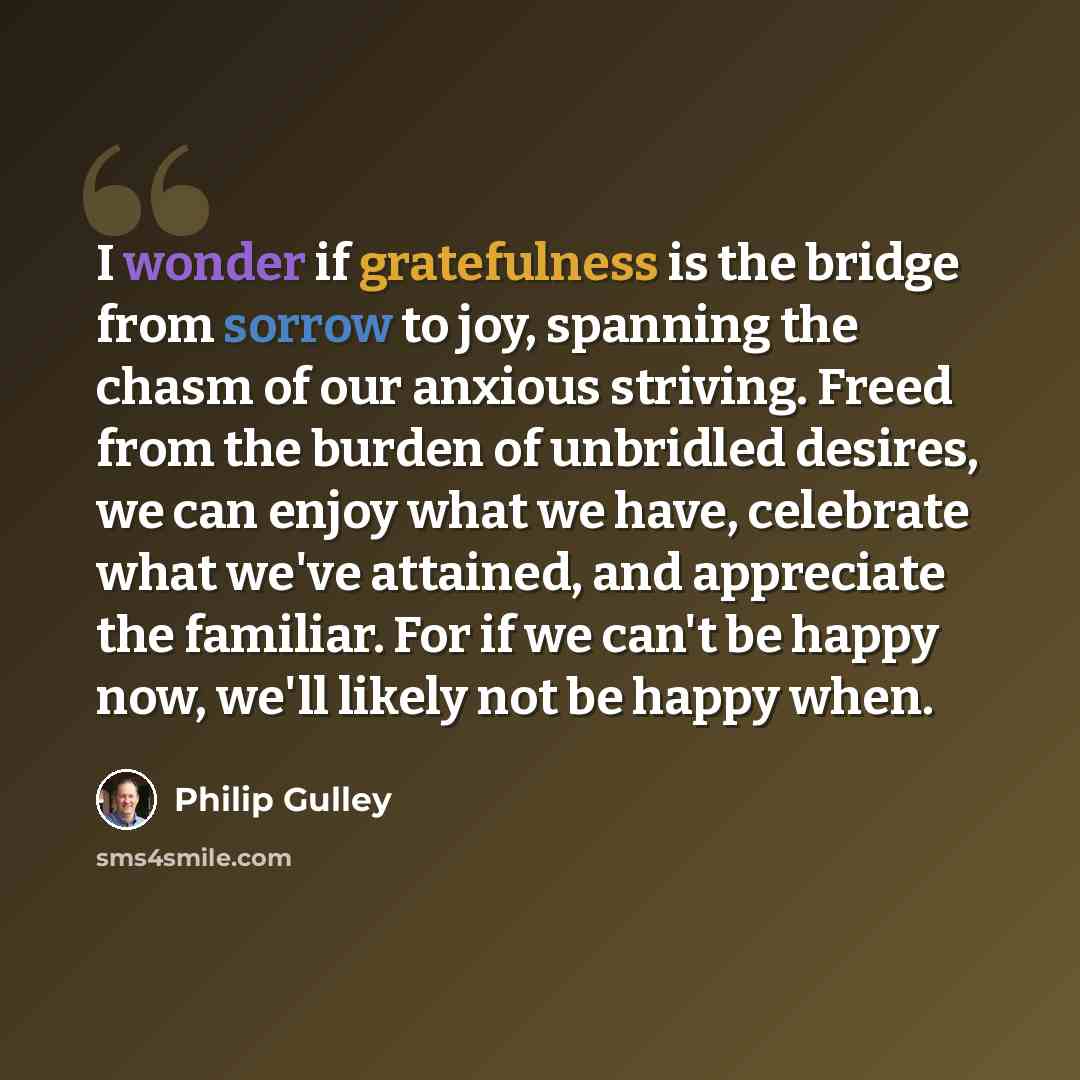 “I wonder if gratefulness is the bridge from sorrow to joy, spanning the chasm of our anxious striving. Freed from the burden of unbridled desires, we can enjoy what we have, celebrate what we've attained, and appreciate the familiar. For if we can't be happy now, we'll likely not be happy when.” quote by Philip Gulley