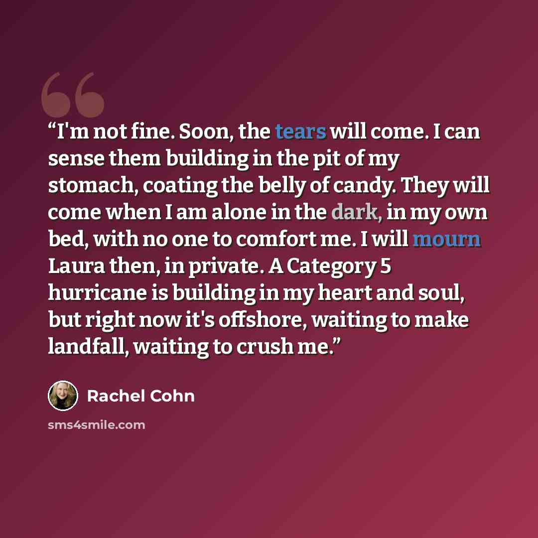 “I'm not fine. Soon, the tears will come. I can sense them building in the pit of my stomach, coating the belly of candy. They will come when I am alone in the dark, in my own bed, with no one to comfort me. I will mourn Laura then, in private. A Category 5 hurricane is building in my heart and…” quote by Rachel Cohn