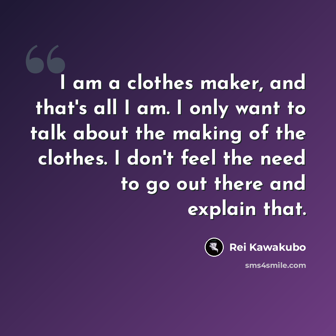 “I am a clothes maker, and that's all I am. I only want to talk about the making of the clothes. I don't feel the need to go out there and explain that.” quote by Rei Kawakubo