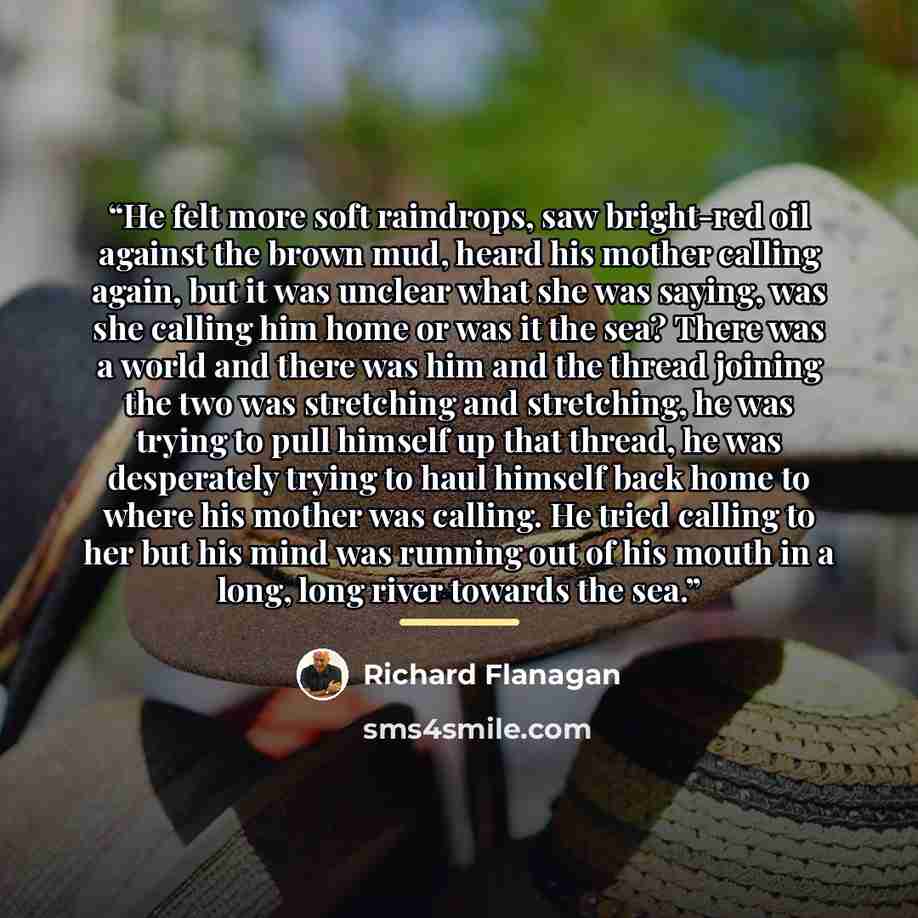 “He felt more soft raindrops, saw bright-red oil against the brown mud, heard his mother calling again, but it was unclear what she was saying, was she calling him home or was it the sea? There was a world and there was him and the thread joining the two was stretching and stretching, he was trying…” quote by Richard Flanagan