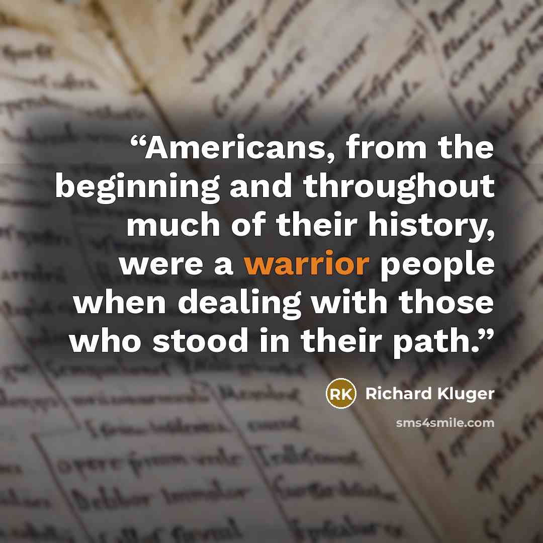 “Americans, from the beginning and throughout much of their history, were a warrior people when dealing with those who stood in their path.” quote by Richard Kluger