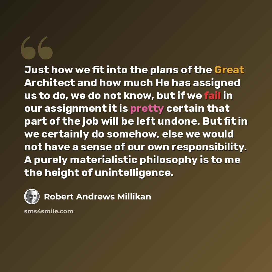 “Just how we fit into the plans of the Great Architect and how much He has assigned us to do, we do not know, but if we fail in our assignment it is pretty certain that part of the job will be left undone. But fit in we certainly do somehow, else we would not have a sense of our own responsibility…” quote by Robert Andrews Millikan