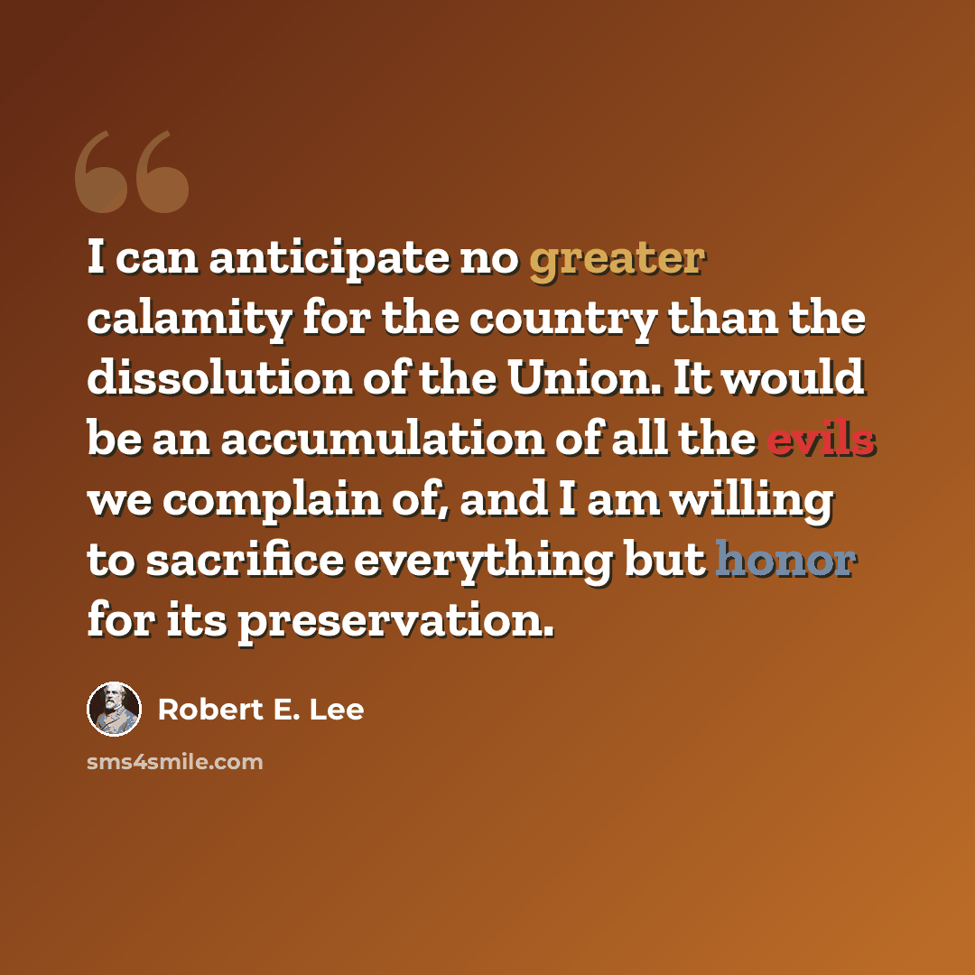“I can anticipate no greater calamity for the country than the dissolution of the Union. It would be an accumulation of all the evils we complain of, and I am willing to sacrifice everything but honor for its preservation.” quote by Robert E. Lee