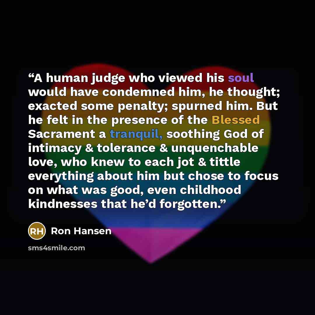 “A human judge who viewed his soul would have condemned him, he thought; exacted some penalty; spurned him. But he felt in the presence of the Blessed Sacrament a tranquil, soothing God of intimacy & tolerance & unquenchable love, who knew to each jot & tittle everything about him but chose to…” quote by Ron Hansen