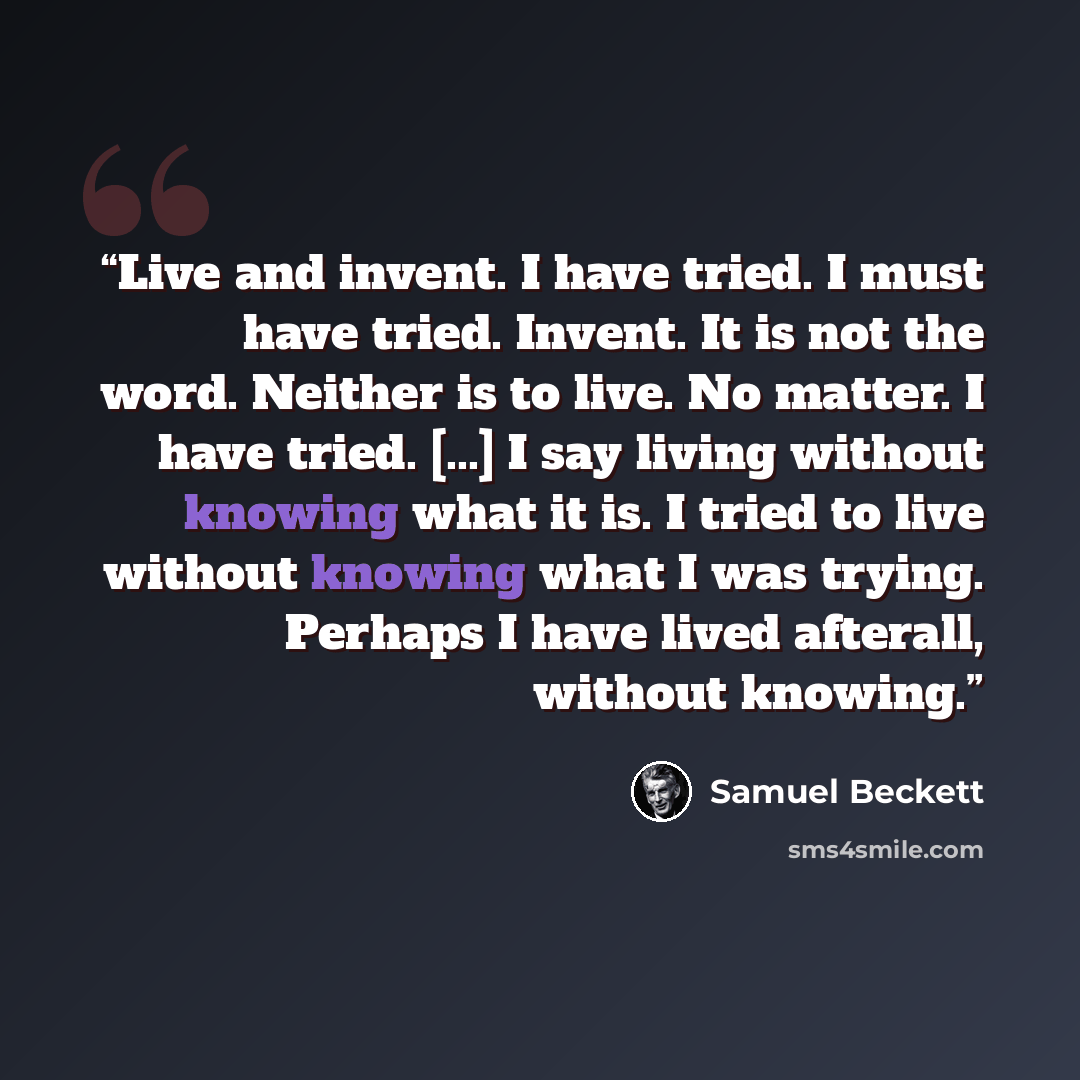 “Live and invent. I have tried. I must have tried. Invent. It is not the word. Neither is to live. No matter. I have tried. [...] I say living without knowing what it is. I tried to live without knowing what I was trying. Perhaps I have lived afterall, without knowing.” quote by Samuel Beckett