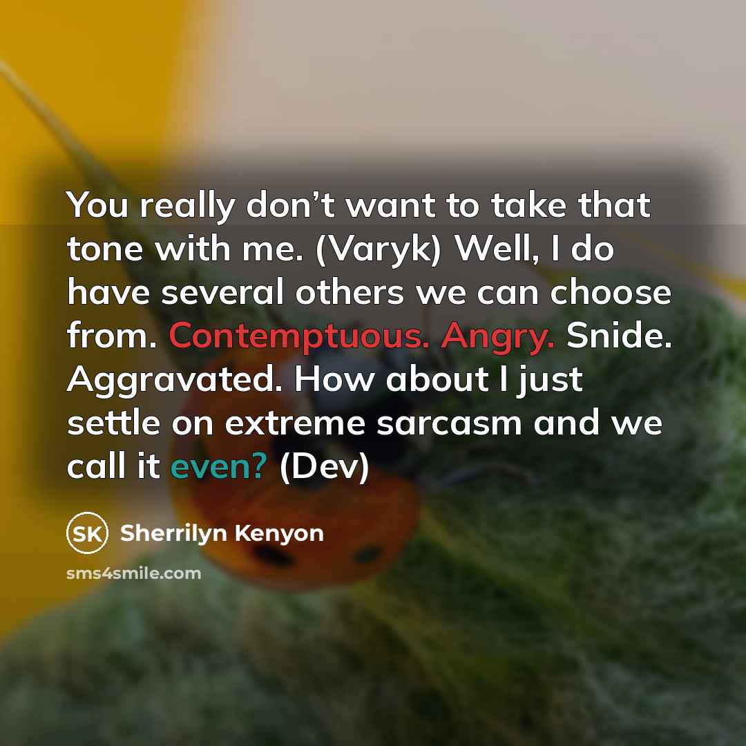 “You really don’t want to take that tone with me. (Varyk) Well, I do have several others we can choose from. Contemptuous. Angry. Snide. Aggravated. How about I just settle on extreme sarcasm and we call it even? (Dev)” quote by Sherrilyn Kenyon