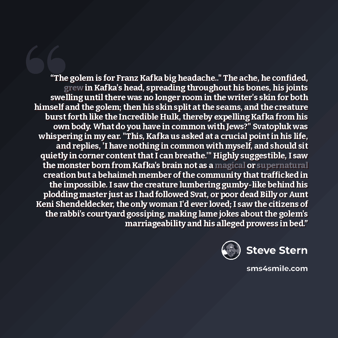 “The golem is for Franz Kafka big headache.." The ache, he confided, grew in Kafka's head, spreading throughout his bones, his joints swelling until there was no longer room in the writer's skin for both himself and the golem; then his skin split at the seams, and the creature burst forth like the…” quote by Steve Stern