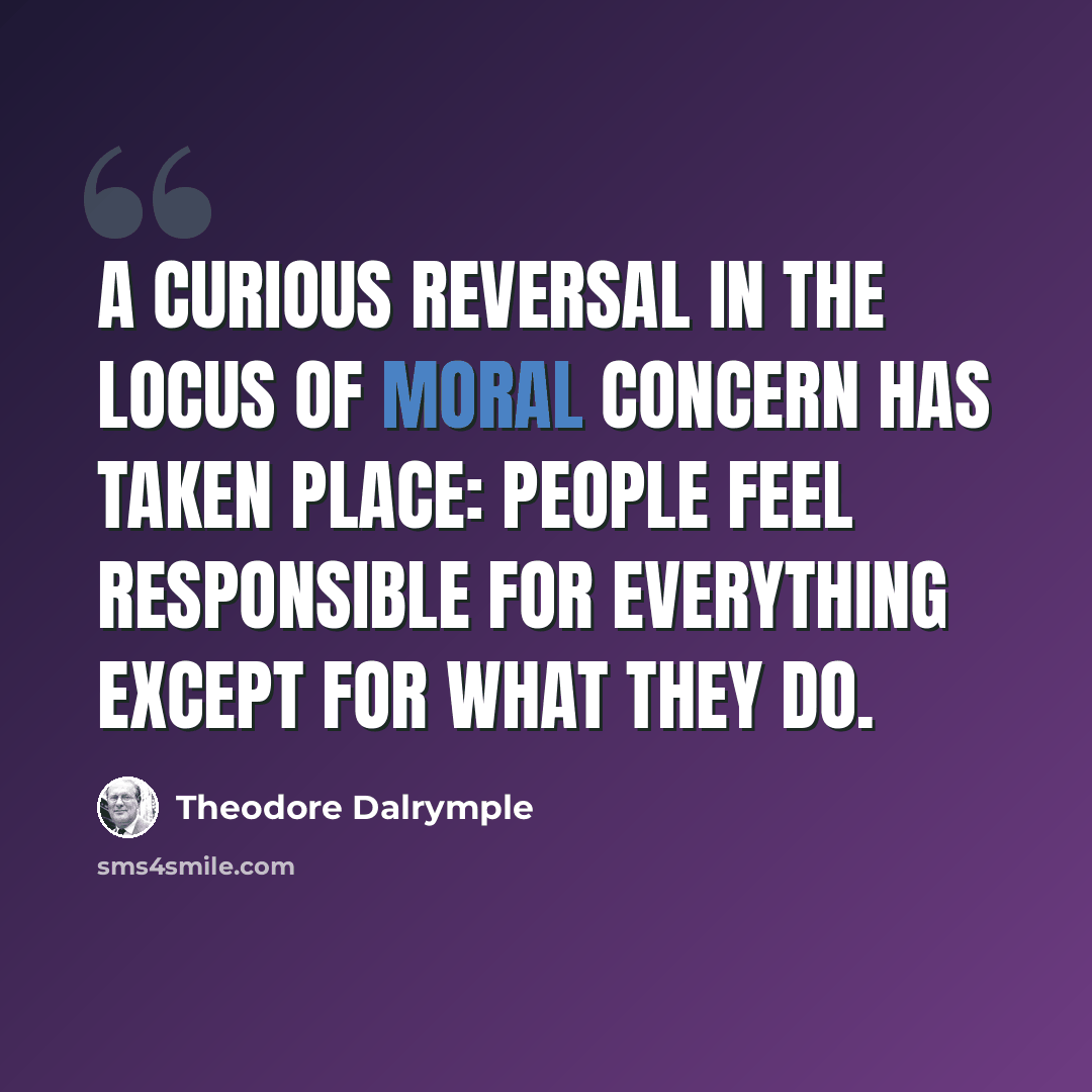 “A curious reversal in the locus of moral concern has taken place: people feel responsible for everything except for what they do.” quote by Theodore Dalrymple