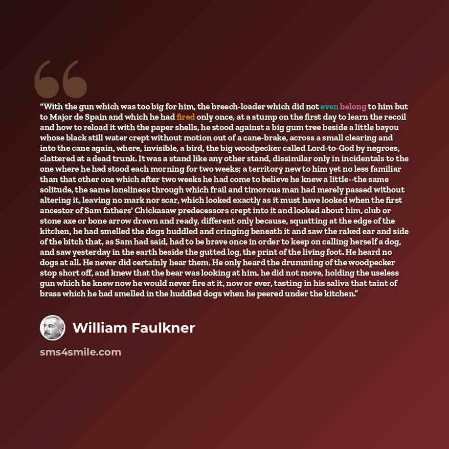 “With the gun which was too big for him, the breech-loader which did not even belong to him but to Major de Spain and which he had fired only once, at a stump on the first day to learn the recoil and how to reload it with the paper shells, he stood against a big gum tree beside a little bayou whose…” quote by William Faulkner