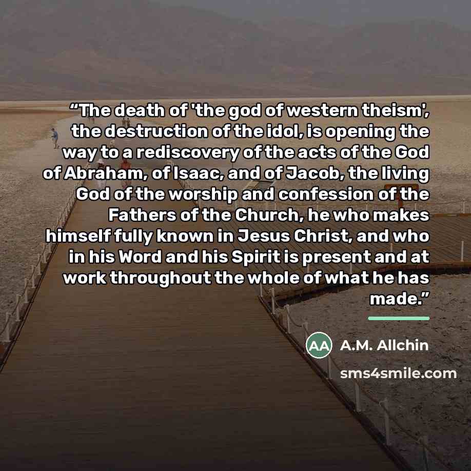 “The death of 'the god of western theism', the destruction of the idol, is opening the way to a rediscovery of the acts of the God of Abraham, of Isaac, and of Jacob, the living God of the worship and confession of the Fathers of the Church, he who makes himself fully known in Jesus Christ, and who…” quote by A.M. Allchin