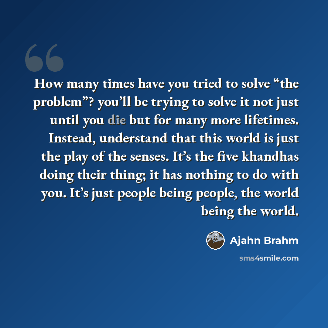 “How many times have you tried to solve “the problem”? you’ll be trying to solve it not just until you die but for many more lifetimes. Instead, understand that this world is just the play of the senses. It’s the five khandhas doing their thing; it has nothing to do with you. It’s just people being…” quote by Ajahn Brahm