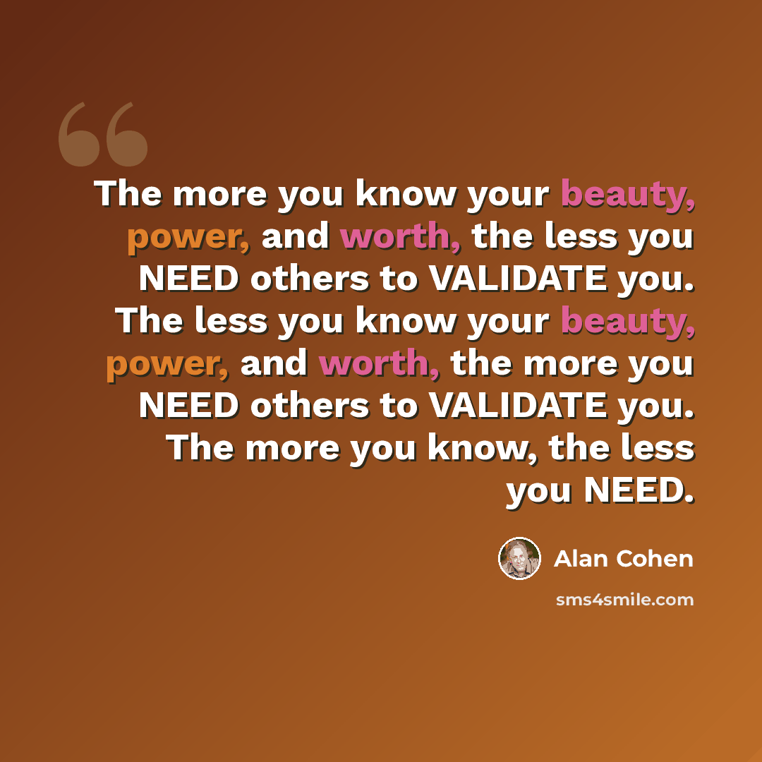 “The more you know your beauty, power, and worth, the less you NEED others to VALIDATE you. The less you know your beauty, power, and worth, the more you NEED others to VALIDATE you. The more you know, the less you NEED.” quote by Alan Cohen